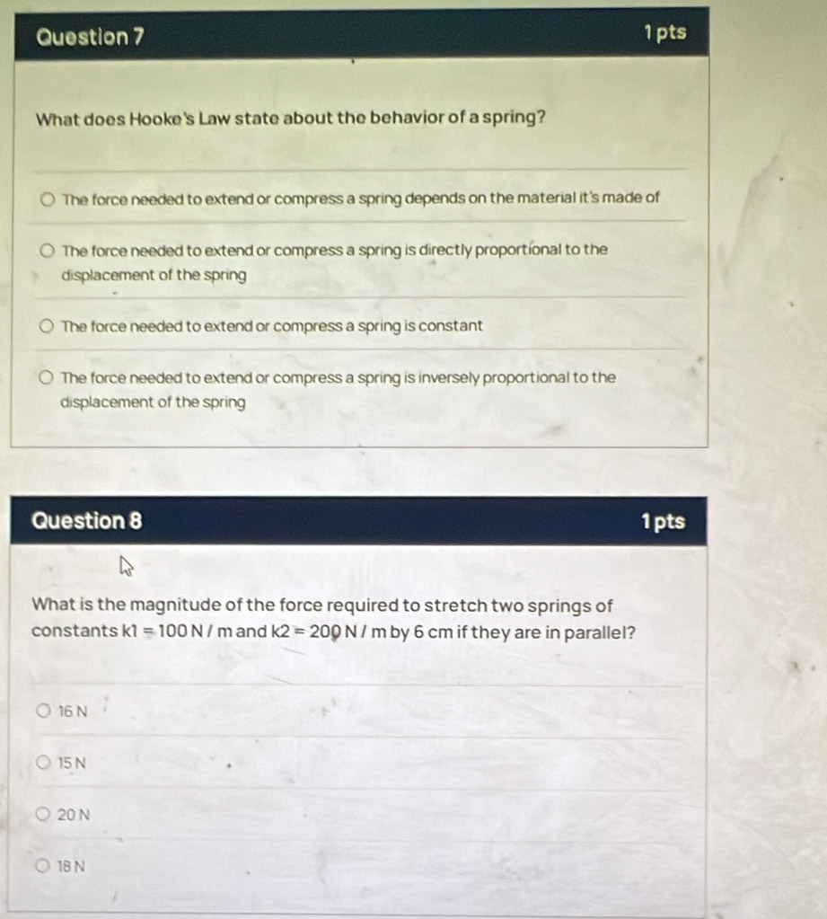 What does Hooke's Law state about the behavior of a spring?
The force needed to extend or compress a spring depends on the material it's made of
The force needed to extend or compress a spring is directly proportional to the
displacement of the spring
The force needed to extend or compress a spring is constant
The force needed to extend or compress a spring is inversely proportional to the
displacement of the spring
Question 8 1pts
What is the magnitude of the force required to stretch two springs of
constants k1=100N/m and k2=200N/m by 6 cm if they are in parallel?
16 N
15 N
20 N
18 N