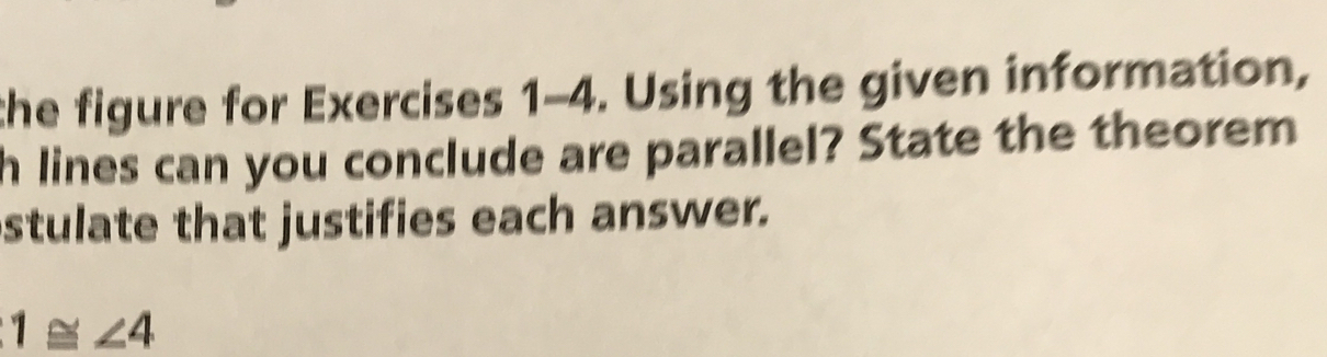 the figure for Exercises 1-4. Using the given information, 
h lines can you conclude are parallel? State the theorem 
stulate that justifies each answer.
1≌ ∠ 4