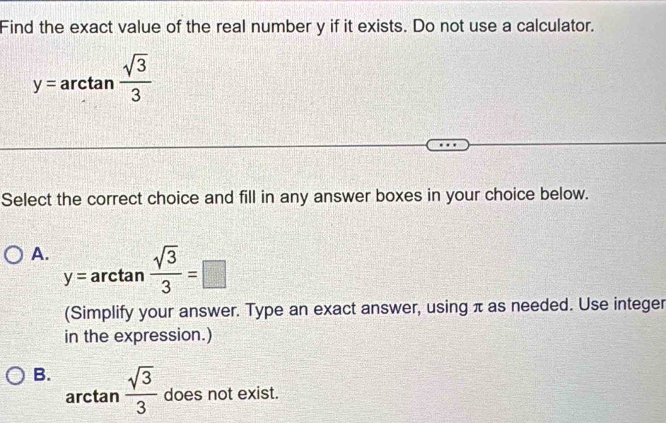 Find the exact value of the real number y if it exists. Do not use a calculator.
y=arctan  sqrt(3)/3 
Select the correct choice and fill in any answer boxes in your choice below.
A. y=arctan  sqrt(3)/3 =□
(Simplify your answer. Type an exact answer, using π as needed. Use integer
in the expression.)
B.  sqrt(3)/3  does not exist.
arctan