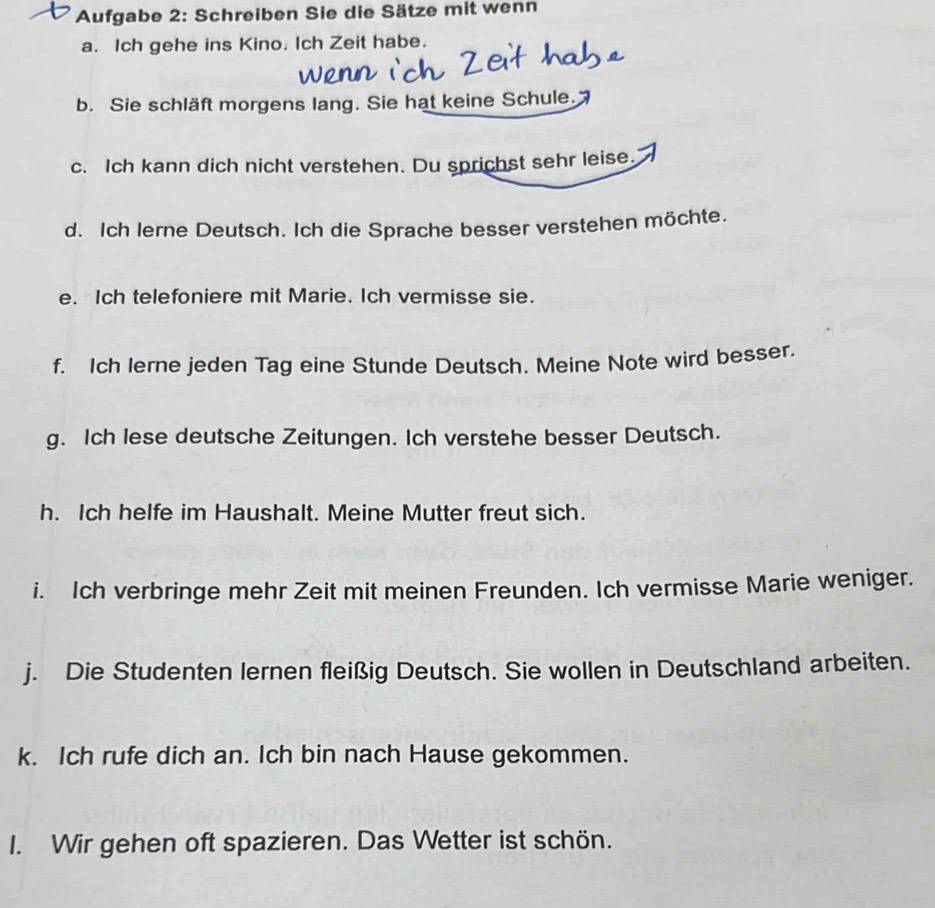 Aufgabe 2: Schreiben Sie die Sätze mit wenn 
a. Ich gehe ins Kino. Ich Zeit habe. 
b. Sie schläft morgens lang. Sie hat keine Schule. 
c. Ich kann dich nicht verstehen. Du sprichst sehr leise. 
d. Ich lerne Deutsch. Ich die Sprache besser verstehen möchte. 
e. Ich telefoniere mit Marie. Ich vermisse sie. 
f. Ich lerne jeden Tag eine Stunde Deutsch. Meine Note wird besser. 
g. Ich lese deutsche Zeitungen. Ich verstehe besser Deutsch. 
h. Ich helfe im Haushalt. Meine Mutter freut sich. 
i. Ich verbringe mehr Zeit mit meinen Freunden. Ich vermisse Marie weniger. 
j. Die Studenten lernen fleißig Deutsch. Sie wollen in Deutschland arbeiten. 
k. Ich rufe dich an. Ich bin nach Hause gekommen. 
I. Wir gehen oft spazieren. Das Wetter ist schön.