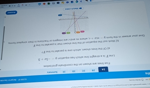 x^2+17x-4
3 Dell McMee Secunty 
ths 16.559 XP Benjamín Saunde 
2A 2B 2C 2D 2E Summary 
Five lines are shown on the coordinate grid below. 
Line F is a straight line which has equation y=-5x+3
a) Of the lines shown, which one is parallel to line F? 
b) Work out the equation of the line shown that is parallel to line F. 
Give your answer in the form y=mx+c , where m and c are integers or fractions in their simplest forms. 
Answer 
I Watch video 
521