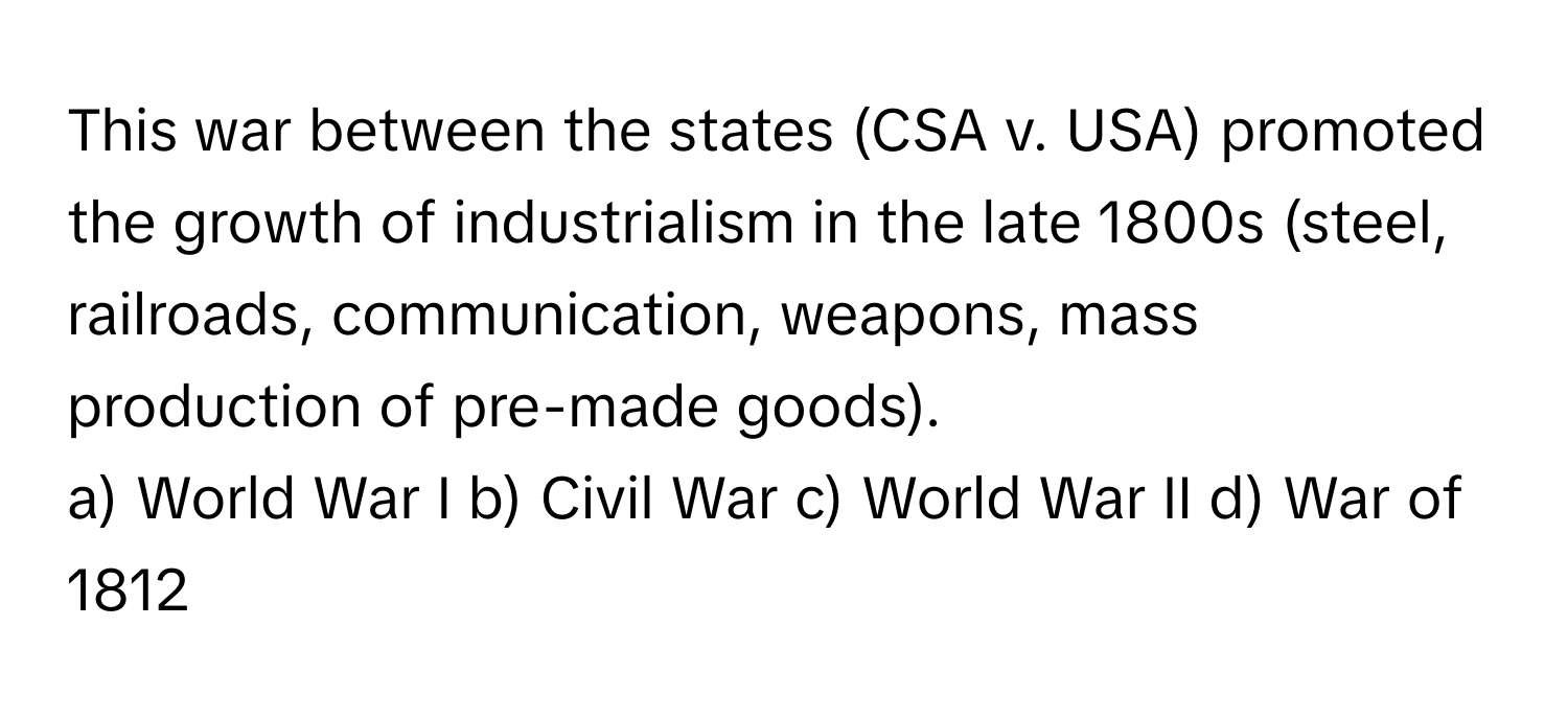 This war between the states (CSA v. USA) promoted the growth of industrialism in the late 1800s (steel, railroads, communication, weapons, mass production of pre-made goods).

a) World War I b) Civil War c) World War II d) War of 1812