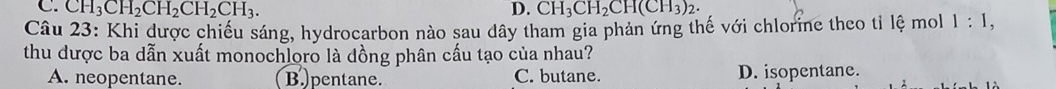 C. CH_3CH_2CH_2CH_2CH_3. D. CH_3CH_2CH(CH_3)_2. 
Câu 23: Khi được chiếu sáng, hydrocarbon nào sau dây tham gia phản ứng thế với chlorine theo tỉ lệ mol 1:1, 
thu dược ba dẫn xuất monochloro là đồng phân cấu tạo của nhau?
A. neopentane. B. pentane. C. butane. D. isopentane.