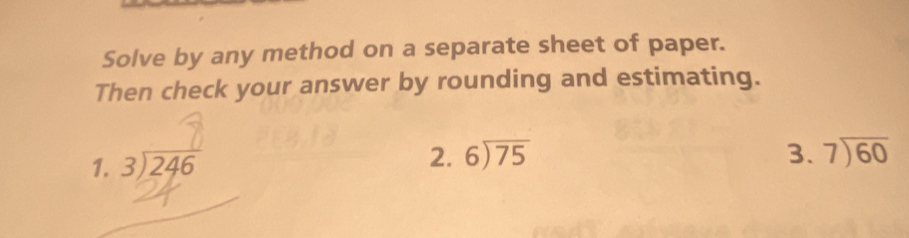 Solve by any method on a separate sheet of paper.
Then check your answer by rounding and estimating.
1. beginarrayr 3encloselongdiv 246endarray
2. beginarrayr 6encloselongdiv 75endarray 3. beginarrayr 7encloselongdiv 60endarray