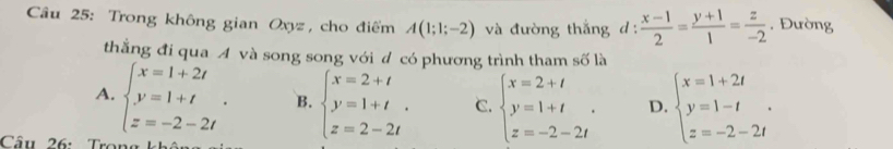 Trong không gian Oxyz, cho điểm A(1;1;-2) và đường thắng :  (x-1)/2 = (y+1)/1 = z/-2  , Đường
thắng đi qua A và song song với đ có phương trình tham số là
A. beginarrayl x=1+2t y=1+t z=-2-2tendarray.. B. beginarrayl x=2+t y=1+t z=2-2tendarray.. C. beginarrayl x=2+t y=1+t z=-2-2tendarray.. D. beginarrayl x=1+2t y=1-t z=-2-2tendarray.. 
Câu 26: Trong khâu