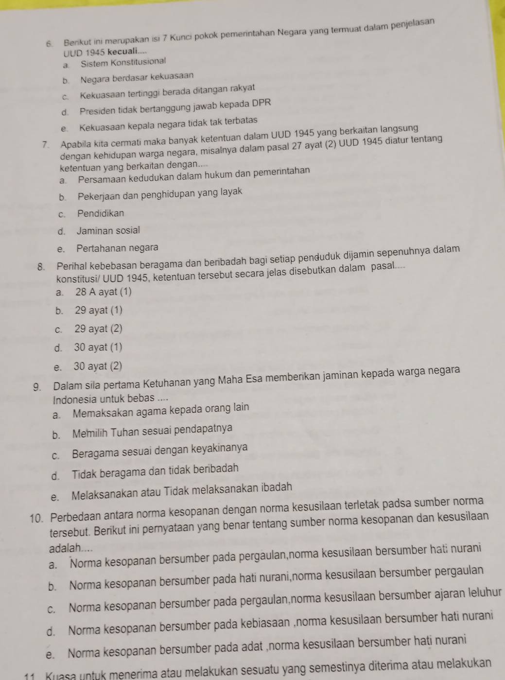 Berikut ini merupakan isi 7 Kunci pokok pemerintahan Negara yang termuat dalam penjelasan
UUD 1945 kecuali....
a. Sistem Konstitusional
b. Negara berdasar kekuasaan
c. Kekuasaan tertinggi berada ditangan rakyat
d. Presiden tidak bertanggung jawab kepada DPR
e Kekuasaan kepala negara tidak tak terbatas
7. Apabila kita cermati maka banyak ketentuan dalam UUD 1945 yang berkaitan langsung
dengan kehidupan warga negara, misalnya dalam pasal 27 ayat (2) UUD 1945 diatur tentang
ketentuan yang berkaitan dengan....
a. Persamaan kedudukan dalam hukum dan pemerintahan
b. Pekerjaan dan penghidupan yang layak
c. Pendidikan
d. Jaminan sosial
e. Pertahanan negara
8. Perihal kebebasan beragama dan beribadah bagi setiap penduduk dijamin sepenuhnya dalam
konstitusi/ UUD 1945, ketentuan tersebut secara jelas disebutkan dalam pasal....
a. 28 A ayat (1)
b. 29 ayat (1)
c. 29 ayat (2)
d. 30 ayat (1)
e. 30 ayat (2)
9. Dalam sila pertama Ketuhanan yang Maha Esa memberikan jaminan kepada warga negara
Indonesia untuk bebas ....
a. Memaksakan agama kepada orang lain
b. Memilih Tuhan sesuai pendapatnya
c. Beragama sesuai dengan keyakinanya
d. Tidak beragama dan tidak beribadah
e. Melaksanakan atau Tidak melaksanakan ibadah
10. Perbedaan antara norma kesopanan dengan norma kesusilaan terletak padsa sumber norma
tersebut. Berikut ini pernyataan yang benar tentang sumber norma kesopanan dan kesusilaan
adalah....
a. Norma kesopanan bersumber pada pergaulan,norma kesusilaan bersumber hati nurani
b. Norma kesopanan bersumber pada hati nurani,norma kesusilaan bersumber pergaulan
c. Norma kesopanan bersumber pada pergaulan,norma kesusilaan bersumber ajaran leluhur
d. Norma kesopanan bersumber pada kebiasaan ,norma kesusilaan bersumber hati nurani
e. Norma kesopanan bersumber pada adat ,norma kesusilaan bersumber hati nurani
11 . Kuasa untuk menerima atau melakukan sesuatu yang semestinya diterima atau melakukan