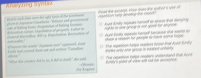 Analyzing Syntaz
bnside each date were the ogly facts of the trestessn Read the excerpt. How does the author's ose of
oen lo Segueaón Canadiana / Selasón and gnvenmane repenson netp devetop the mo6d ?
Kceation camge, Linpidaton of property, Latter io Aunt Eimilly repeats herset to stress that deriphry
she of tking boate, Srpension of titking teenses.
nghts to one group is not good for anyone .
saemaity ? Gesend Machrtior, 109 15 Eeportation, Rnocation of Aurd Emly repeats herself secause the wares to
'oierae the wede' bageeaon raeel sipasel, fed show a reassn for genple to have some hope .
Kesly had coumed them ont and iriton " Canadlian The repatition helps readers know that Aunt Emiy
thinks only one group is aeated unfainly .
"What thin censnt ry did to an, it did to wulh" dan wid The repetition helps readers understand that Auns
Emay's prant of tew will not be accephed .
Jeg Keogaien