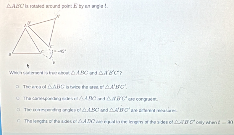 △ ABC is rotated around point E by an angle t.
Which statement is true about △ ABC and △ A'B'C' ?
The area of △ ABC is twice the area of △ A'B'C'.
The corresponding sides of △ ABC and △ A'B'C' are congruent.
The corresponding angles of △ ABC and △ A'B'C' are different measures.
The lengths of the sides of △ ABC are equal to the lengths of the sides of △ A'B'C' only when t=90