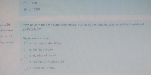 c. 200
d. 12288
stion 14 If we have to rank the hyperparameters in terms of their priority, what would be considered
yel answered as Priority 2?
ed out of ! Select one or more:
lag question a. Learning Rate Decay
b. Mini batch size
c. Number of Layers
d. Number of hidden units
e. Momentum Rate