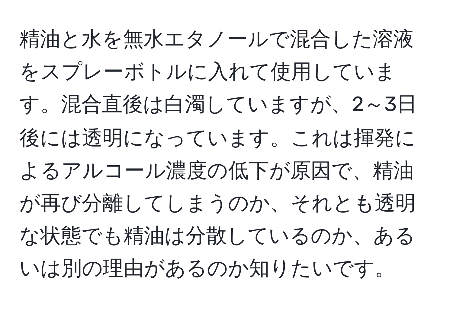 精油と水を無水エタノールで混合した溶液をスプレーボトルに入れて使用しています。混合直後は白濁していますが、2～3日後には透明になっています。これは揮発によるアルコール濃度の低下が原因で、精油が再び分離してしまうのか、それとも透明な状態でも精油は分散しているのか、あるいは別の理由があるのか知りたいです。