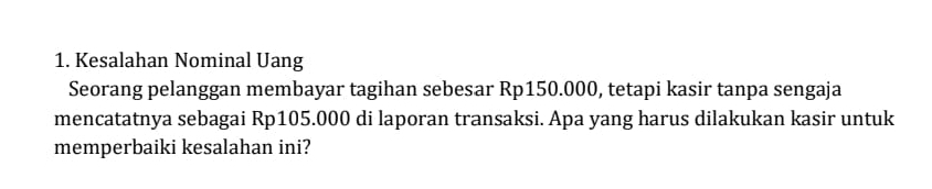 Kesalahan Nominal Uang 
Seorang pelanggan membayar tagihan sebesar Rp150.000, tetapi kasir tanpa sengaja 
mencatatnya sebagai Rp105.000 di laporan transaksi. Apa yang harus dilakukan kasir untuk 
memperbaiki kesalahan ini?