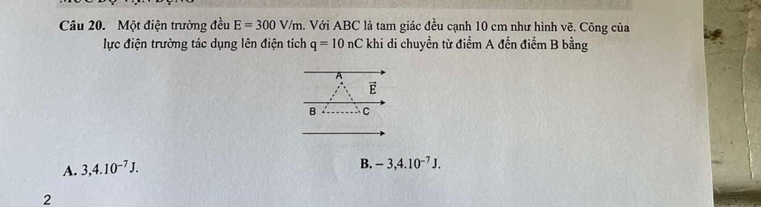 Một điện trường đều E=300V/m h. Với ABC là tam giác đều cạnh 10 cm như hình vẽ. Công của
lực điện trường tác dụng lên điện tích q=10nC khi di chuyển từ điểm A đến điểm B bằng
vector E
B C
A. 3,4.10^(-7)J.
B. -3,4.10^(-7)J. 
2