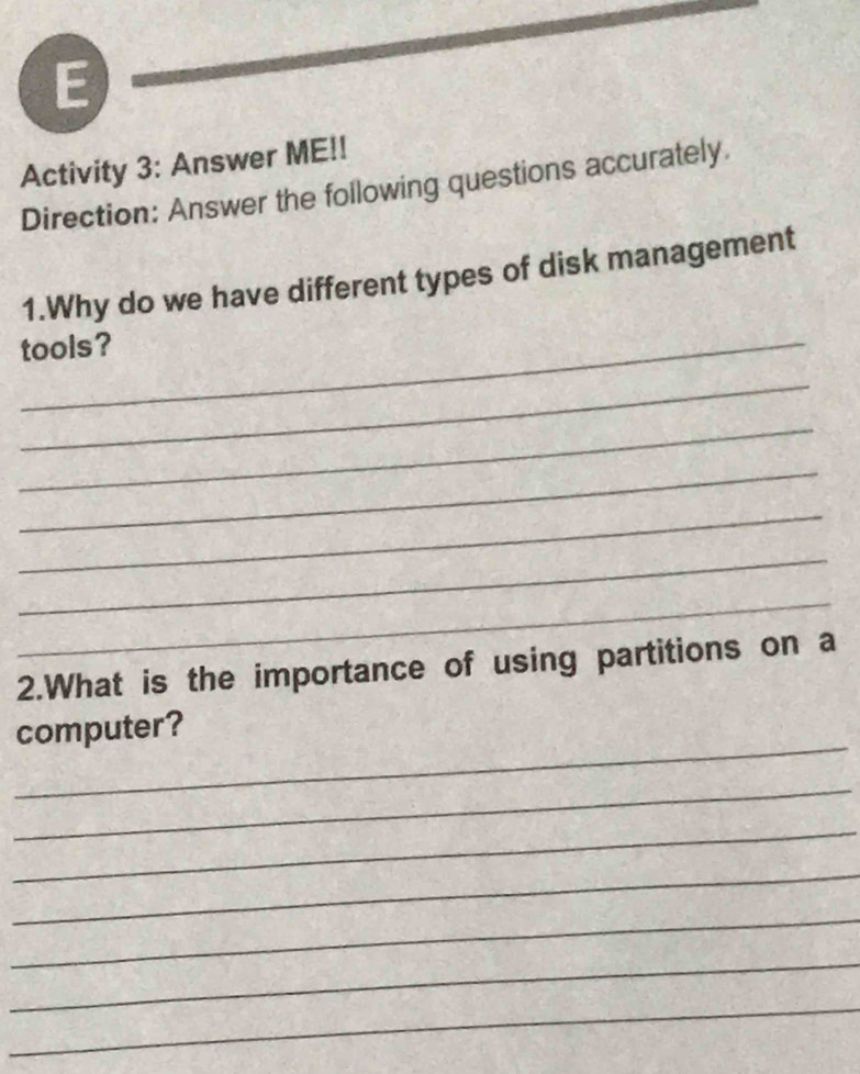 Activity 3: Answer ME!! 
Direction: Answer the following questions accurately. 
1.Why do we have different types of disk management 
tools? 
_ 
_ 
_ 
_ 
_ 
_ 
2.What is the importance of using partitions on a 
_ 
computer? 
_ 
_ 
_ 
_ 
_ 
_