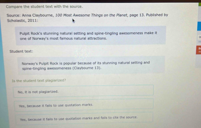 Compare the student text with the source.
Source: Anna Claybourne, 100 Most Awesome Things on the Planet, page 13. Published by
Scholastic, 2011:
Pulpit Rock's stunning natural setting and spine-tingling awesomeness make it
one of Norway's most famous natural attractions.
0
H
S
Student text:
Norway's Pulpit Rock is popular because of its stunning natural setting and
spine-tingling awesomeness (Claybourne 13).
Is the student text plagiarized?
No, it is not plagiarized.
Yes, because it fails to use quotation marks.
Yes, because it fails to use quotation marks and fails to cite the source.