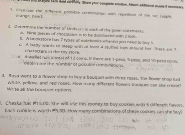 ad and analyze each item carefully. Show your complets solution. Attach additional sheets if necessary. 
1. Illustrate the different possible combination with repetition of the set tapple, 
orange, pear. 
2. Determine the number of kinds (r) in each of the given statements: 
a. Nine pieces of chocolates is to be distributed with 2 kids. 
b. A bookstore has 7 types of notebooks wherein you need to buy 3. 
c. A baby wants to sleep with at least 4 stuffed toys around her. There are ? 
characters in the toy store. 
d. A wallet has a total of 13 coins. If there are 1-peso, 5-peso, and 10-peso coins, 
determine the number of possible combinations. 
3. Rosa went to a flower shop to buy a bouquet with three roses. The flower shop had 
white, yellow, and red roses. How many different flowers bouquet can she create? 
Write all the bouquet options. 
. Cheska has P1 5:00. She will use this money to buy cookies with 5 different flavors. 
Each cookie is worth P5.00. How many combinations of these cookies can she buy?