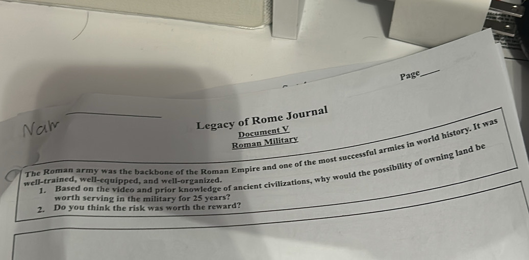 Page 
_ 
Nal 
Legacy of Rome Journal 
Document V 
Roman Military 
The Roman army was the backbone of the Roman Empire and one of the most successful armies in world history. It was 
1. Based on the video and prior knowledge of ancient civilizations, why would the possibility of owning land be 
well-trained, well-equipped, and well-organized. 
worth serving in the military for 25 years? 
2. Do you think the risk was worth the reward?