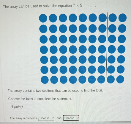 The array can be used to solve the equation 7* 9= _. 
The array contains two sections that can be used to find the total. 
Choose the facts to complete the statement. 
(1 point) 
The array represents Choose and Choose