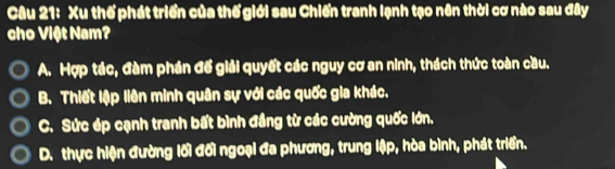 Xu thế phát triển của thế giới sau Chiến tranh lạnh tạo nên thời cơ nào sau đây
cho Việt Nam?
A. Hợp tác, đàm phần đế giải quyết các nguy cơ an ninh, thách thức toàn cầu.
B. Thiết lập liên minh quân sự với các quốc gia khác.
C. Sức ép cạnh tranh bất bình đầng từ các cường quốc lớn.
D. thực hiện đường lối đối ngoại đa phương, trung lập, hòa bình, phát triển.