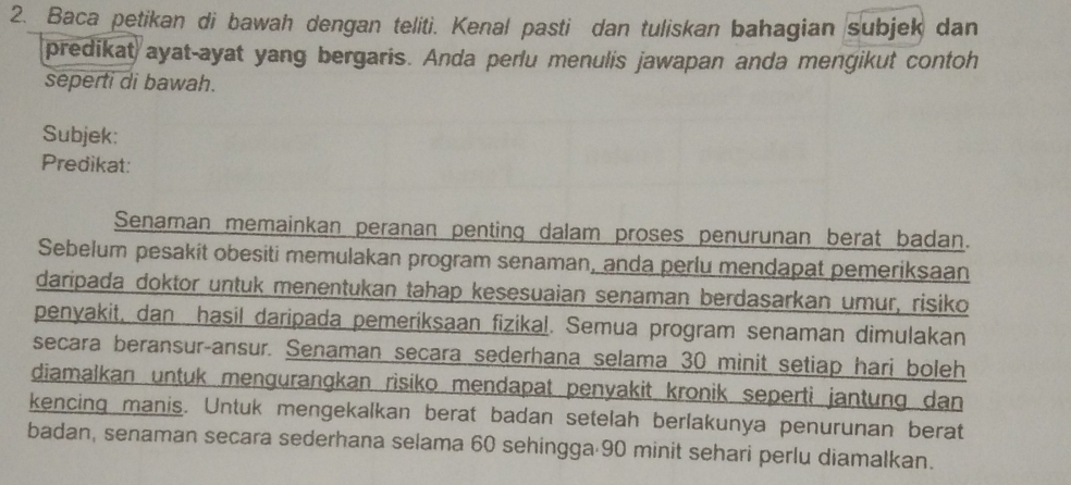 Baca petikan di bawah dengan teliti. Kenal pasti dan tuliskan bahagian subjek dan 
predikat ayat-ayat yang bergaris. Anda perlu menulis jawapan anda mengikut contoh 
seperti di bawah. 
Subjek: 
Predikat: 
Senaman memainkan peranan penting dalam proses penurunan berat badan. 
Sebelum pesakit obesiti memulakan program senaman, anda perlu mendapat pemeriksaan 
daripada doktor untuk menentukan tahap kesesuaian senaman berdasarkan umur, risiko 
penyakit, dan hasil daripada pemeriksaan fizikal. Semua program senaman dimulakan 
secara beransur-ansur. Senaman secara sederhana selama 30 minit setiap hari boleh 
diamalkan untuk mengurangkan risiko mendapat penyakit kronik seperti jantung dan 
kencing manis. Untuk mengekalkan berat badan setelah berlakunya penurunan berat 
badan, senaman secara sederhana selama 60 sehingga 90 minit sehari perlu diamalkan.