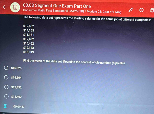 03.08 Segment One Exam Part One
Consumer Math, First Semester (HMA2531B) / Module 03: Cost of Living
The following data set represents the starting salaries for the same job at different companies:
$12,432
$14,165
$11,161
$12,432
$16,462
$12,143
$15,019
Find the mean of the data set. Round to the nearest whole number. (4 points)
$15,326
$14,564
$12,432
$13,402
00:09:47