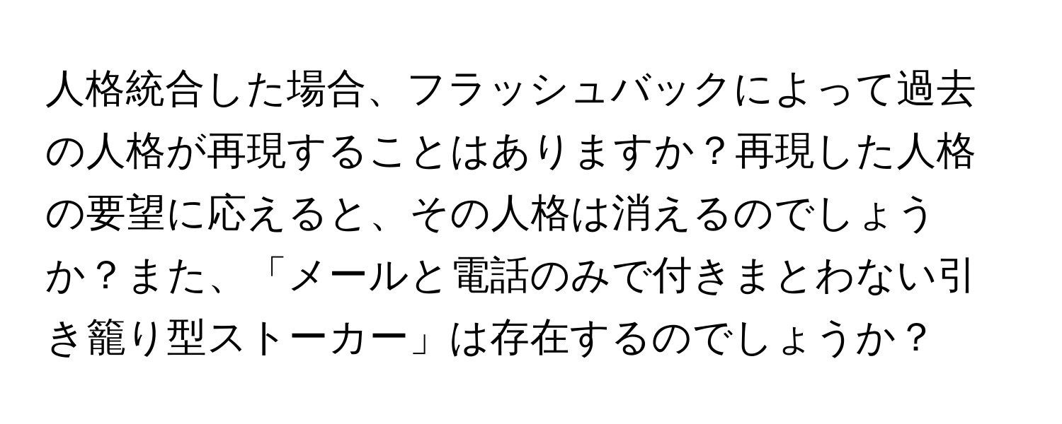 人格統合した場合、フラッシュバックによって過去の人格が再現することはありますか？再現した人格の要望に応えると、その人格は消えるのでしょうか？また、「メールと電話のみで付きまとわない引き籠り型ストーカー」は存在するのでしょうか？