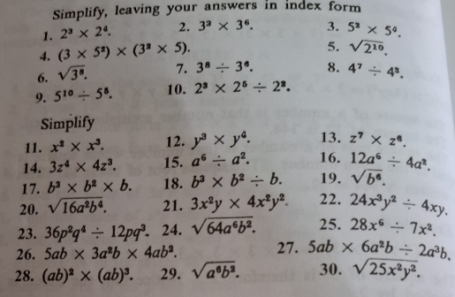 Simplify, leaving your answers in index form 
1. 2^3* 2^4. 2. 3^3* 3^6. 3. 5^2* 5^0. 
4. (3* 5^2)* (3^2* 5). 
5. sqrt(2^(10)). 
6. sqrt(3^8). 7. 3^8/ 3^6. 8. 4^7/ 4^3. 
9. 5^(10)/ 5^5. 10. 2^3* 2^5/ 2^3. 
Simplify 
11. x^2* x^3. 12. y^3* y^4. 13. z^7* z^8. 
14. 3z^4* 4z^3. 15. a^6/ a^2. 16. 12a^6/ 4a^2. 
17. b^3* b^2* b. 18. b^3* b^2/ b. 19. sqrt(b^6). 
20. sqrt(16a^2b^4). 21. 3x^2y* 4x^2y^2. 22. 24x^3y^2/ 4xy. 
23. 36p^2q^4/ 12pq^3. ₹24. sqrt(64a^6b^2). 25. 28x^6/ 7x^2. 
26. 5ab* 3a^2b* 4ab^2. 27. 5ab* 6a^2b/ 2a^3b. 
28. (ab)^2* (ab)^3. 29. sqrt(a^6b^2). 30. sqrt(25x^2y^2).