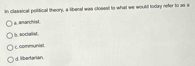 In classical political theory, a liberal was closest to what we would today refer to as a
a. anarchist.
b. socialist.
c. communist.
d. libertarian.