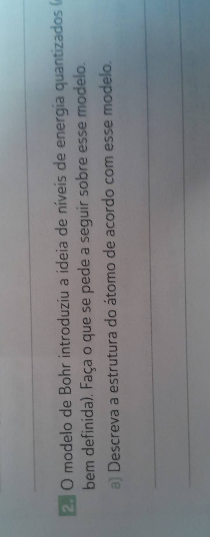 º O modelo de Bohr introduziu a ideia de níveis de energia quantizados 
bem definida). Faça o que se pede a seguir sobre esse modelo. 
a) Descreva a estrutura do átomo de acordo com esse modelo. 
_ 
_