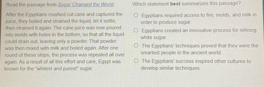 Read the passage from Sugar Changed the World. Which statement best summarizes this passage?
After the Egyptians crushed cut cane and captured the Egyptians required access to fire, molds, and milk in
juice, they boiled and strained the liquid, let it settle, order to produce sugar.
then strained it again. The cane juice was now poured
into molds with holes in the bottom, so that all the liquid Egyptians created an innovative process for refining
could drain out, leaving only a powder. That powder white sugar.
was then mixed with milk and boiled again. After one The Egyptians' techniques proved that they were the
round of these steps, the process was repeated all over smartest people in the ancient world.
again. As a result of all this effort and care, Egypt was The Egyptians' success inspired other cultures to
known for the "whitest and purest" sugar. develop similar techniques.