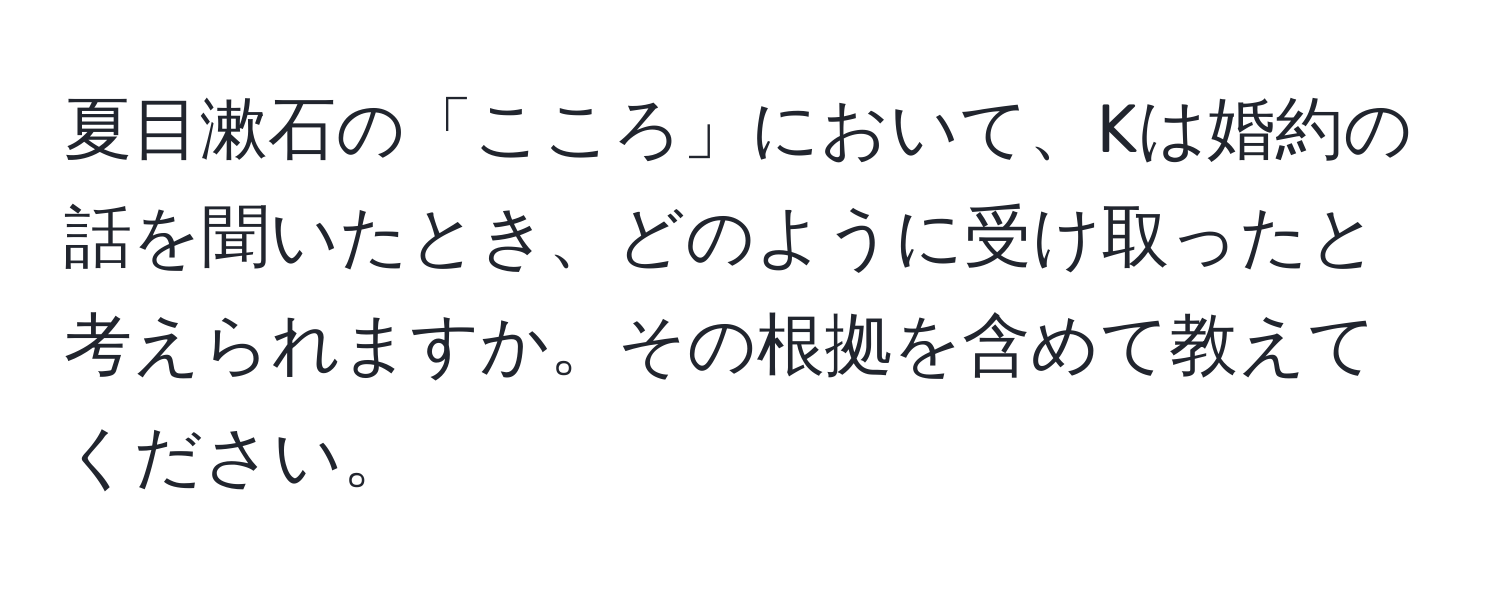 夏目漱石の「こころ」において、Kは婚約の話を聞いたとき、どのように受け取ったと考えられますか。その根拠を含めて教えてください。