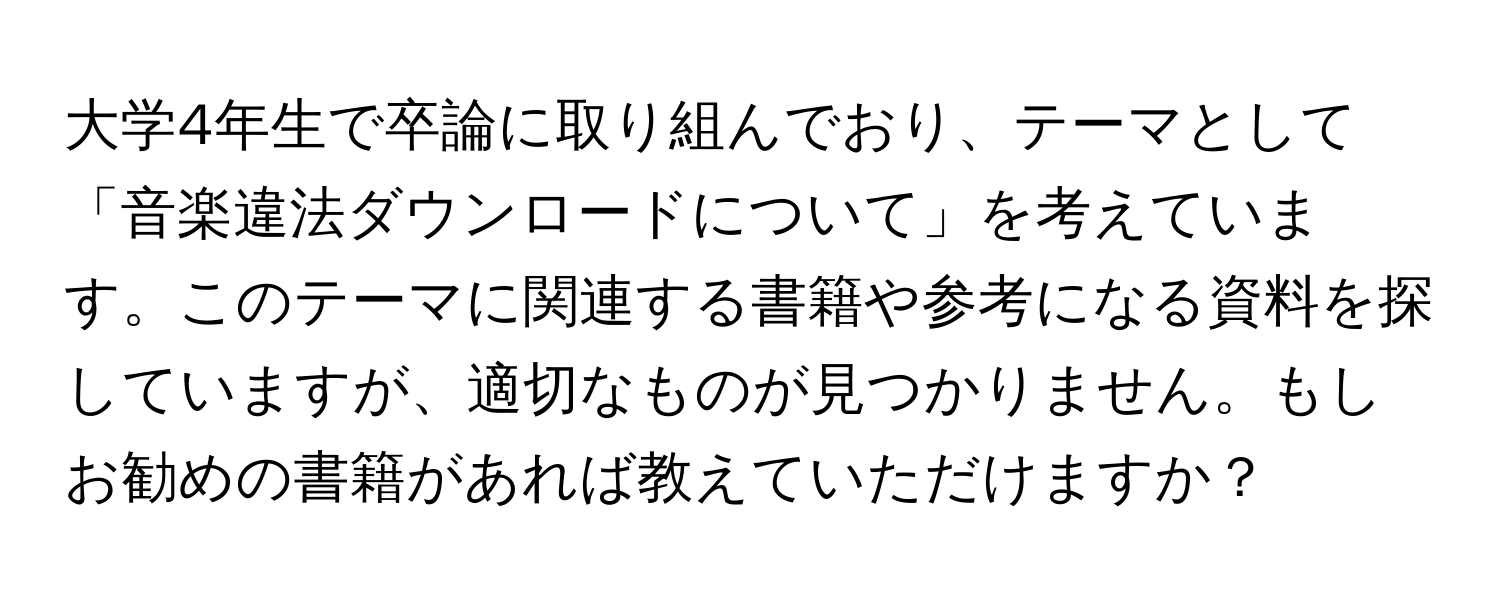 大学4年生で卒論に取り組んでおり、テーマとして「音楽違法ダウンロードについて」を考えています。このテーマに関連する書籍や参考になる資料を探していますが、適切なものが見つかりません。もしお勧めの書籍があれば教えていただけますか？