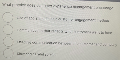 What practice does customer experience management encourage?
Use of social media as a customer engagement method
Communication that reflects what customers want to hear
Effective communication between the customer and company
Slow and careful service