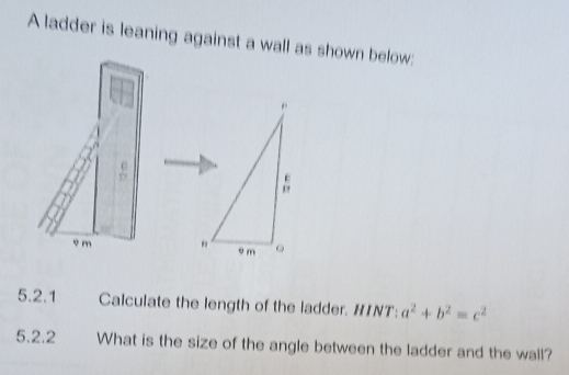 A ladder is leaning against a wall as shown below: 
U
9 m
5.2.1 Calculate the length of the ladder. HINT: a^2+b^2=c^2
5.2.2 What is the size of the angle between the ladder and the wall?