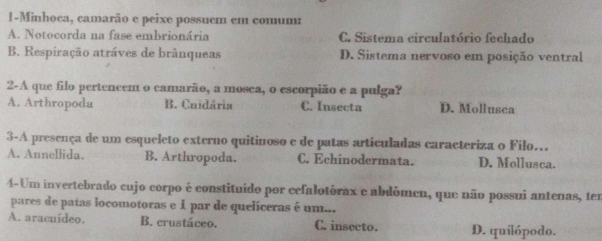 1-Minhoca, camarão e peixe possuem em comum:
A. Notocorda na fase embrionária C. Sistema circulatório fechado
B. Respiração atráves de brânqueas D. Sistema nervoso em posição ventral
2-A que filo pertencem o camarão, a mosca, o escorpião e a pulga?
Å. Arthropoda B. Cuidâria C. Insecta D. Mollusca
3-A presença de um esqueleto externo quitinoso e de patas articuladas caracteriza o Filo...
A. Annellida. B. Arthropoda. C. Echinodermata. D. Mollusca.
4-Um invertebrado cujo corpo é constituído por cefalotórax e abdómeu, que não possui antenas, tem
pares de patas locomotoras e 1 par de quelíceras é um...
A. aracuídeo. B. crustáceo. C. insecto.
D. quilópodo.