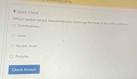 derstanding
Quick Check
Which carbon based macromolecules makes up the most of the cell membrane?
Carbohydrates
Lipids
Nucleic Acids
Proteins
Check Answer