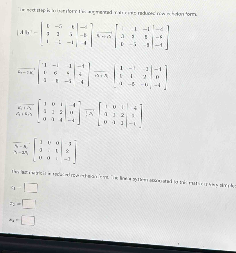 The next step is to transform this augmented matrix into reduced row echelon form.
[A|b]=beginbmatrix 0&-5&-6 3&3&5 1&-1&-1endbmatrix beginarrayr to  -8 -4endbmatrix vector R_1+1 3&3&5 0&-5&-6endvmatrix beginarrayr -5
vector R_2-3R_1[.beginarrayr 1&-1&-1 0&6&8 0&-5&-6endvmatrix beginarrayr -4 4 -4endbmatrix vector R_2+R_3beginbmatrix 1&-1&-1&-4 0&1&2 0&-5&-6endvmatrix beginarrayr -4 0 -4endbmatrix
This last matrix is in reduced row echelon form. The linear system associated to this matrix is very simple:
x_1=□
x_2=□
x_3=□