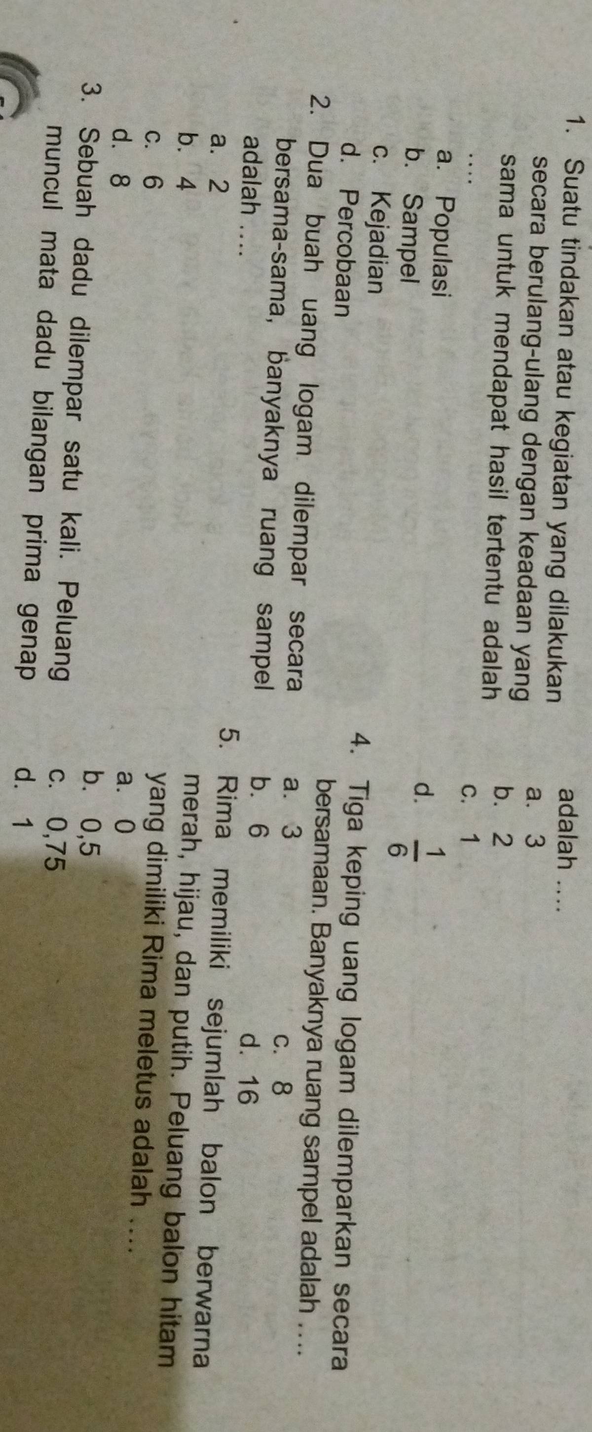 Suatu tindakan atau kegiatan yang dilakukan
adalah ....
secara berulang-ulang dengan keadaan yang a. 3
sama untuk mendapat hasil tertentu adalah b. 2
c. 1
a. Populasi
b. Sampel
d.  1/6 
c. Kejadian 4. Tiga keping uang logam dilemparkan secara
d. Percobaan bersamaan. Banyaknya ruang sampel adalah ....
2. Dua buah uang logam dilempar secara
a. 3
c. 8
bersama-sama, banyaknya ruang sampel b⩽ 6 d. 16
adalah .... 5. Rima memiliki sejumlah balon berwarna
a. 2
b. 4
merah, hijau, dan putih. Peluang balon hitam
c. 6
yang dimiliki Rima meletus adalah ....
a⩾ 0
d. 8 b⩽ 0,5
3. Sebuah dadu dilempar satu kali. Peluang
c. 0,75
muncul mata dadu bilangan prima genap d. 1