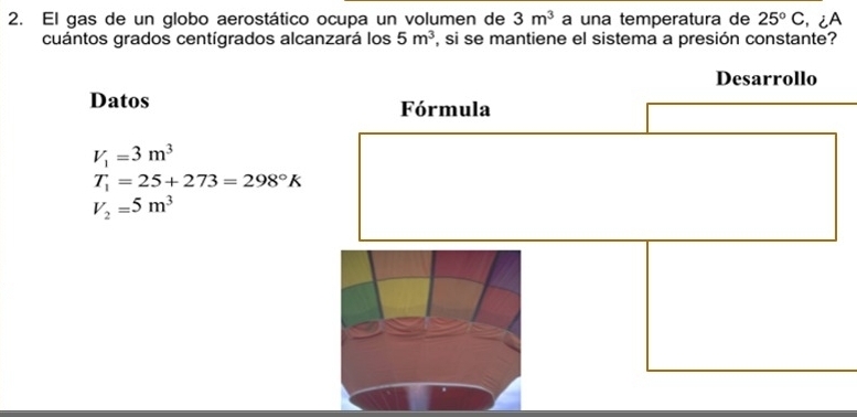 El gas de un globo aerostático ocupa un volumen de 3m^3 a una temperatura de 25°C , ¿A 
cuántos grados centígrados alcanzará los 5m^3 , si se mantiene el sistema a presión constante? 
Datos
V_1=3m^3
T_1=25+273=298°K
V_2=5m^3