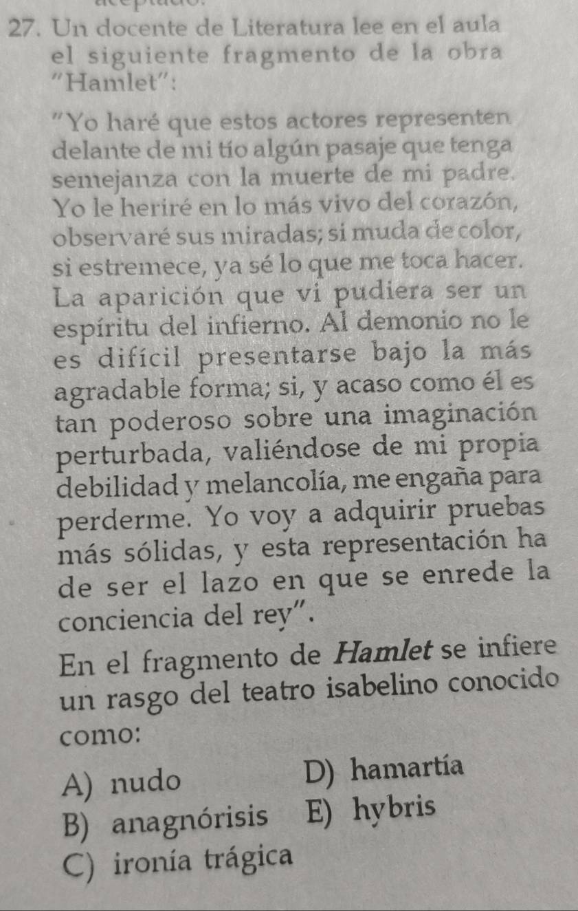 Un docente de Literatura lee en el aula
el siguiente fragmento de la obra
"Hamlet":
"Yo haré que estos actores representen
delante de mi tío algún pasaje que tenga
semejanza con la muerte de mi padre.
Yo le heriré en lo más vivo del corazón,
observaré sus miradas; si muda de color,
si estremece, ya sé lo que me toca hacer.
La aparición que vi pudiera ser un
espíritu del infierno. Al demonio no le
es difícil presentarse bajo la más
agradable forma; si, y acaso como él es
tan poderoso sobre una imaginación
perturbada, valiéndose de mi propia
debilidad y melancolía, me engaña para
perderme. Yo voy a adquirir pruebas
más sólidas, y esta representación ha
de ser el lazo en que se enrede la
conciencia del rey".
En el fragmento de Hamlet se infiere
un rasgo del teatro isabelino conocido
como:
A) nudo D) hamartía
B) anagnórisis E) hybris
C) ironía trágica