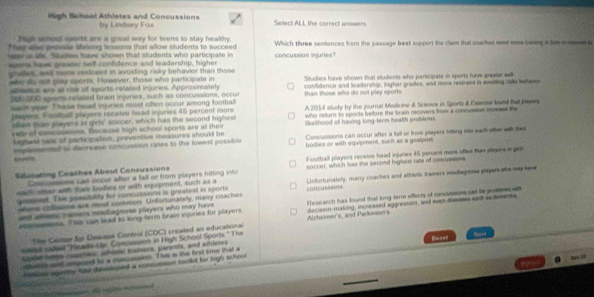 High Schael Athletes and Concussions Select ALL the correct answers.
by Lindsey Fox
Nick seneal sports are a great way for teens to stay healthy,
hey alse pesese selong inssons that allow students to succeed Which three sentences from the passage best support the claim that coaches need ere saing a hm a naen t
se as alls. Sudes have shown that students who participate in concussion injuries?
aunls have greater self-confidence and leadership, higher
gredes, and tore restraint in avoiding risky behavior than those
who do out may sports. However, those who participate in Studies have shown that students who participate in sports have greater sell-
aetics are at risk of sports-related injunes. Approximately confidence and leadership, higher grades, and more restraint in avolding fsky behaver
300 000 spors related brain injuries, such as concussions, occur than those who do not play sports.
eask year. These head injuries most often occur among football
pleyens. Football players receive head injuries 45 percent more A 2014 study by the journal Medicine & Science in Sports & Exeroise lound that payers.
chen thas players in girls" soccer, which has the second highest who return to sports before the brain recovers from a concussion incrase t 
ar of cancussises. Decause high school sports are at their likelihood of having long-term health problems.
lghest sale of participation, preventive measures should be Concussions can occur after a fall or from players hitting into each other with the
amplensented to decrease concussion rates to the lowest possible bodies or with equipment, such as a goalpost
Sucating Coaches About Concussions Football players receive head injuries 45 percent more often than players in gal
Concussions can occur after a fall or from players hitting into soccer, which has the second highest rate of concussions
wach other wth thes bodies or with equipment, such as a Unfortunately, many coaches and athletic trainers mesdiagnose player whe may lae
popee. Thie possibnity for concussions is greafest in sports concussions
ters oonsems are most common Unfortunately, many coaches
decision-making, increased aggression, and evan dasases sish is tmenta
somsisons. The can lead to long term brain injuries for players Research has found that long-term effects of concussion can he probiees wt
as aere i sosers mad agnose players who may have
The Cester tis Disease Control (CDC) created an educational Alzheimer's, and Parkinson's
e s saled ''Hisads Le. Concussion in High School Sports " The
Eoner tembe coaches, afenc trainers, parents, and athlotes flwcet
mhe  anst ompsed to a cuscussion. This i the first time that a
Mse eenty ate devoisped a consussion toolkt for high school
.