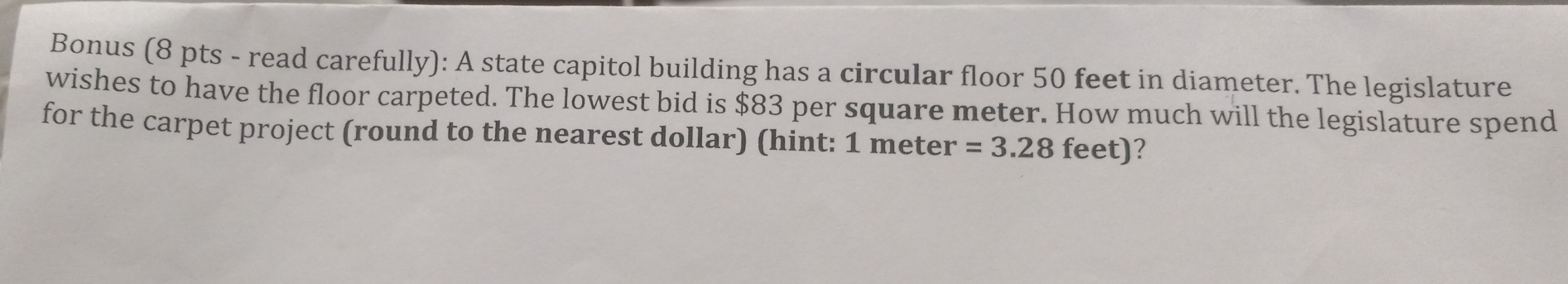 Bonus (8 pts - read carefully): A state capitol building has a circular floor 50 feet in diameter. The legislature 
wishes to have the floor carpeted. The lowest bid is $83 per square meter. How much will the legislature spend 
for the carpet project (round to the nearest dollar) (hint: 1 meter =3.28 f of )?