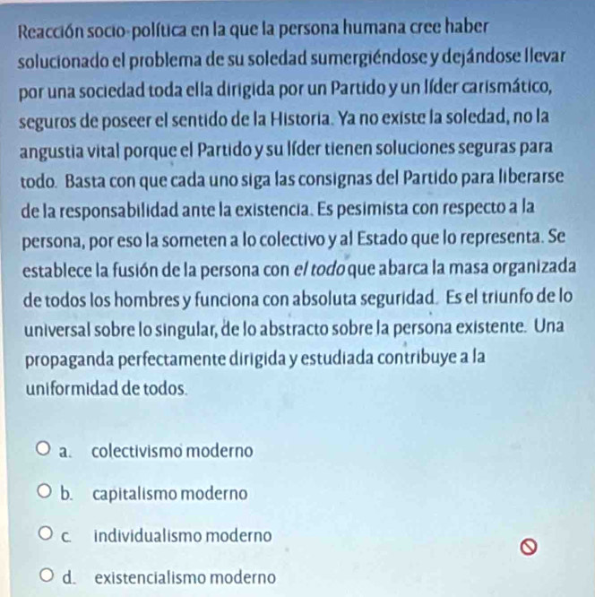 Reacción socio-política en la que la persona humana cree haber
solucionado el problema de su soledad sumergiéndose y dejándose llevar
por una sociedad toda ella dirigida por un Partido y un líder carismático,
seguros de poseer el sentido de la Historia. Ya no existe la soledad, no la
angustia vital porque el Partido y su líder tienen soluciones seguras para
todo. Basta con que cada uno siga las consignas del Partido para liberarse
de la responsabilidad ante la existencia. Es pesimista con respecto a la
persona, por eso la someten a lo colectivo y al Estado que lo representa. Se
establece la fusión de la persona con el todo que abarca la masa organizada
de todos los hombres y funciona con absoluta seguridad. Es el triunfo de lo
universal sobre lo singular, de lo abstracto sobre la persona existente. Una
propaganda perfectamente dirigida y estudiada contribuye a la
uniformidad de todos.
a. colectivismo moderno
b. capitalismo moderno
c. individualismo moderno
d. existencialismo moderno