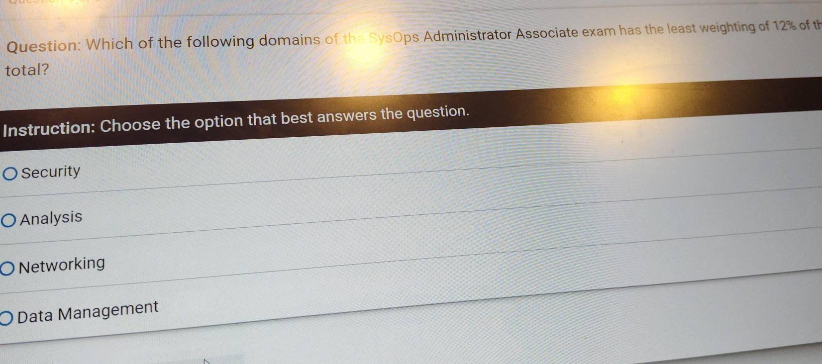 Which of the following domains of the SysOps Administrator Associate exam has the least weighting of 12% of th
total?
Instruction: Choose the option that best answers the question.
Security
Analysis
Networking
Data Management