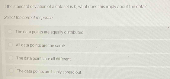 If the standard deviation of a dataset is 0, what does this imply about the data?
Select the correct response:
The data points are equally distributed.
All data points are the same.
The data points are all different.
The data points are highly spread out.