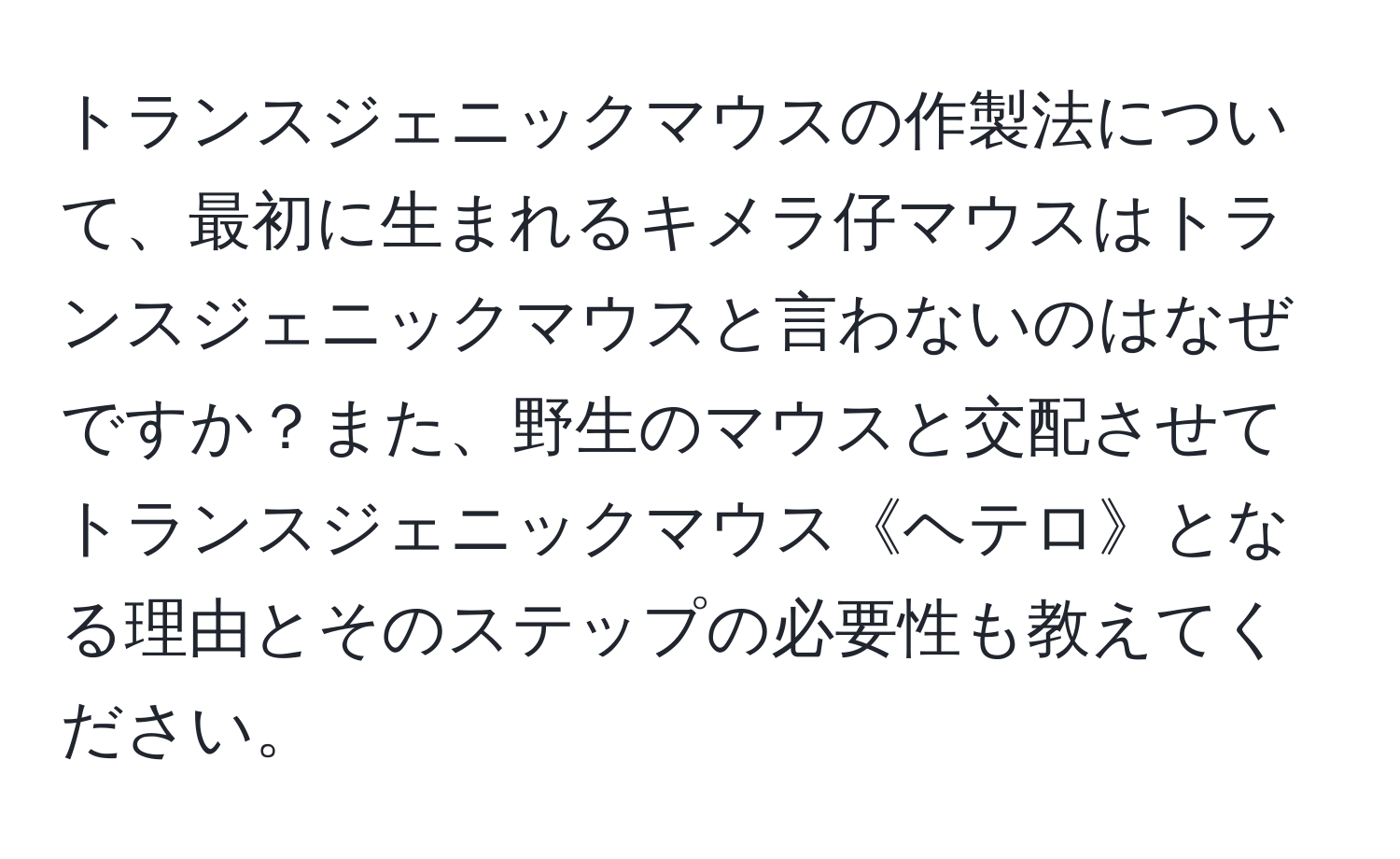 トランスジェニックマウスの作製法について、最初に生まれるキメラ仔マウスはトランスジェニックマウスと言わないのはなぜですか？また、野生のマウスと交配させてトランスジェニックマウス《ヘテロ》となる理由とそのステップの必要性も教えてください。