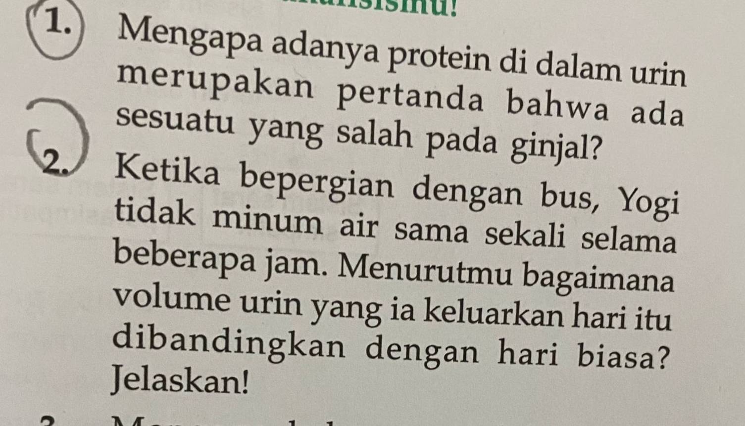 smu! 
1.) Mengapa adanya protein di dalam urin 
merupakan pertanda bahwa ada 
sesuatu yang salah pada ginjal? 
2. Ketika bepergian dengan bus, Yogi 
tidak minum air sama sekali selama 
beberapa jam. Menurutmu bagaimana 
volume urin yang ia keluarkan hari itu 
dibandingkan dengan hari biasa? 
Jelaskan!