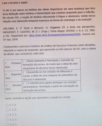 Lela o excerto a seguir.
"A AD é um marco na história das ideias linguísticas em uma mudança que toca
essa distinção entre história e historicidade que estamos propondo para a reflexão.
No século XIX, a noção de história relacionada à língua a atomizava, vendo nessa
relação uma dimensão temporal expressa na forma da cronologia e da evolução".
ORLANDI, E. P. Texto e discurso /n: Organon 23. o texto em perspectiva.
INDURSKY, F; CASTRO, M. D. I. (Orgs.). Porto Alegre: UFRGS. v. 9, n. 23, 1995.
p.102. Disponível em: https://seer.ufrgs.br/organor/article/view/29365. Acesso em:
07 mai. 2019
Conhecendo o percurso histórico da Análise de Discurso Francesa como disciplina,
relacione a coluna da esquerda, que apresenta as três épocas de AD, com a coluna
da direita, que caracteriza cada uma
Agora, assinale a opção que apresenta a sequência correta
2. 1 , 3
1, 3, 2.
3. 1.2
1. 2. 3
3, 2 , 1.