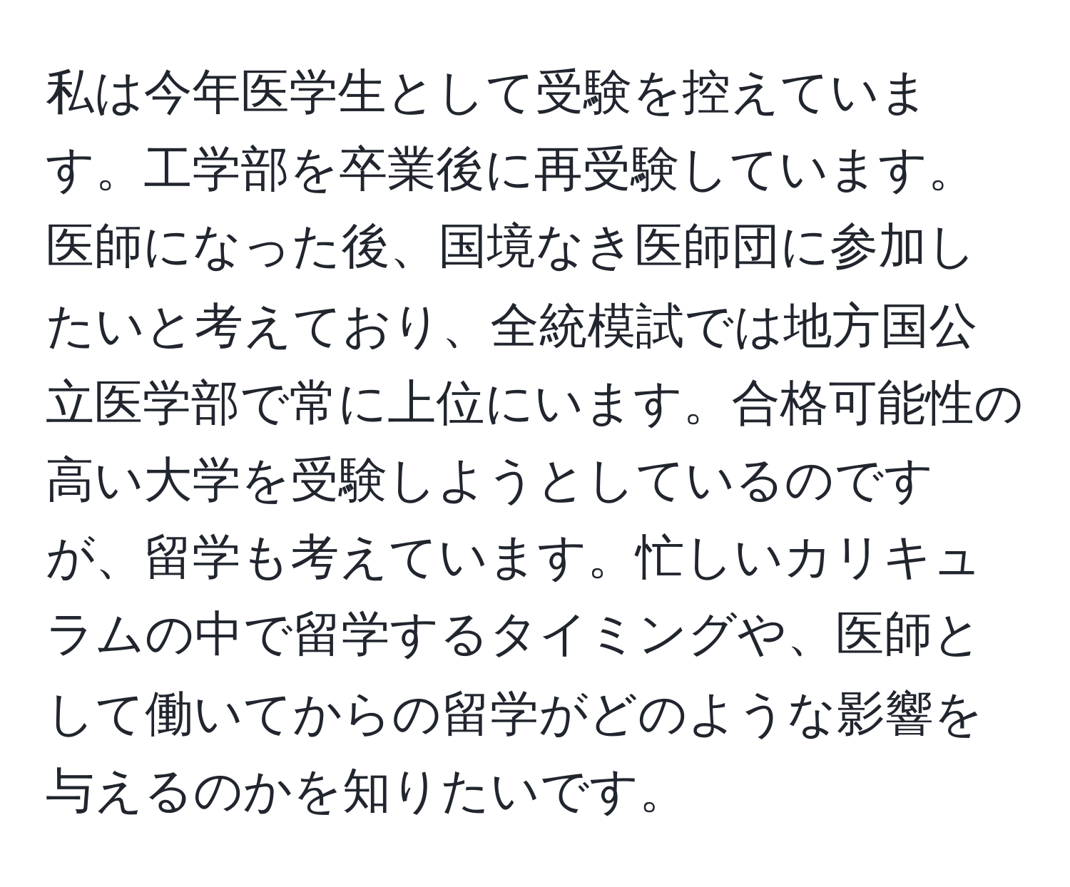 私は今年医学生として受験を控えています。工学部を卒業後に再受験しています。医師になった後、国境なき医師団に参加したいと考えており、全統模試では地方国公立医学部で常に上位にいます。合格可能性の高い大学を受験しようとしているのですが、留学も考えています。忙しいカリキュラムの中で留学するタイミングや、医師として働いてからの留学がどのような影響を与えるのかを知りたいです。