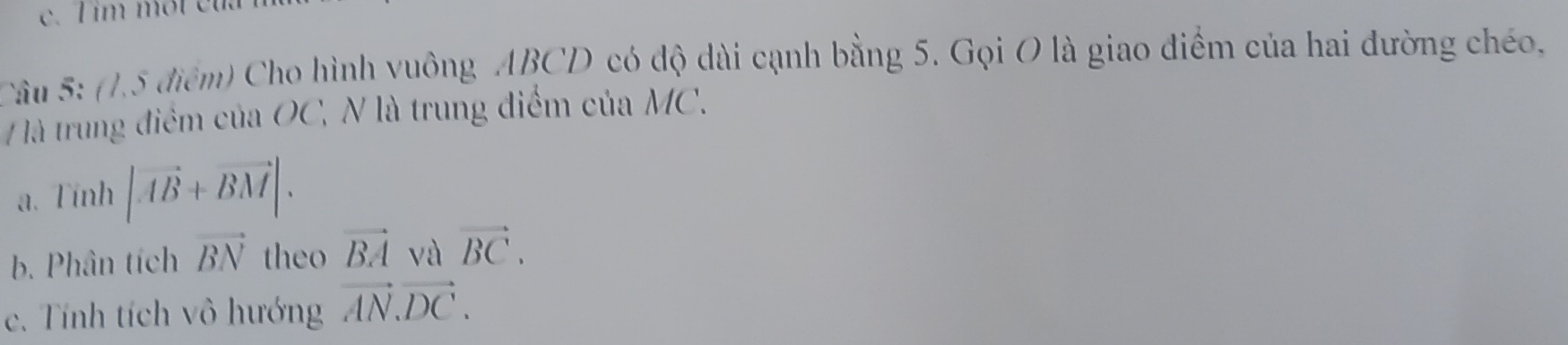 im một ct 
Câu 5: (1,5 điểm) Cho hình vuông ABCD có độ dài cạnh bằng 5. Gọi O là giao điểm của hai đường chéo,
là trung điểm của OC, N là trung điểm của MC.
a. Tính |vector AB+vector BM|. 
b. Phân tích vector BN theo vector BA và vector BC. 
c. Tính tích vô hướng vector AN.vector DC.