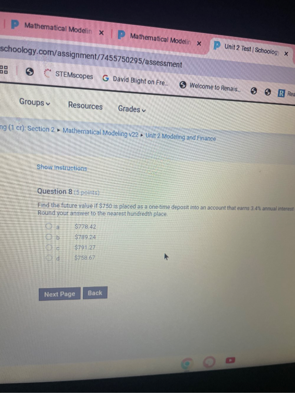 Mathematical Modelin x Mathematical Modelin x Unit 2 Test | Schoolog ×
schoology.com/assignment/7455750295/assessment
□ □
□ □ STEMscopes David Blight on Fre... Welcome to Renais...
Rea
Groups Resources Grades≌
ng (1 cr): Section 2 × Mathematical Modeling v22 × Unit 2 Modeling and Finance
Show instructions
Question 8 (5 points)
Find the future value if $750 is placed as a one-time deposit into an account that earns 3.4% annual interest
Round your answer to the nearest hundredth place.
a $778.42
b $789.24
c $791.27
d $758.67
Next Page Back